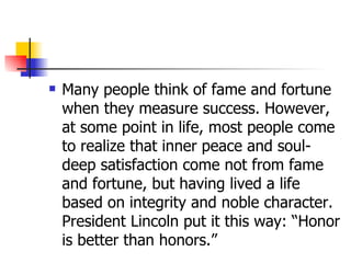 Many people think of fame and fortune when they measure success. However, at some point in life, most people come to realize that inner peace and soul-deep satisfaction come not from fame and fortune, but having lived a life based on integrity and noble character. President Lincoln put it this way: “Honor is better than honors.”  