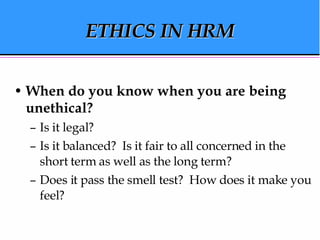ETHICS IN HRM When do you know when you are being unethical? Is it legal? Is it balanced?  Is it fair to all concerned in the short term as well as the long term? Does it pass the smell test?  How does it make you feel? 