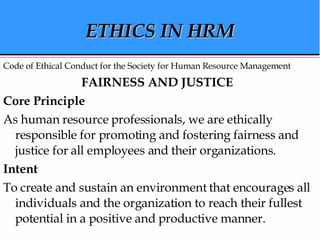 ETHICS IN HRM Code of Ethical Conduct for the Society for Human Resource Management FAIRNESS AND JUSTICE   Core Principle   As human resource professionals, we are ethically responsible for promoting and fostering fairness and justice for all employees and their organizations.  Intent   To create and sustain an environment that encourages all individuals and the organization to reach their fullest potential in a positive and productive manner.  