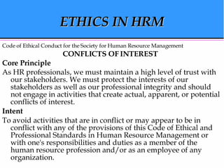 ETHICS IN HRM Code of Ethical Conduct for the Society for Human Resource Management CONFLICTS OF INTEREST   Core Principle  As HR professionals, we must maintain a high level of trust with our stakeholders. We must protect the interests of our stakeholders as well as our professional integrity and should not engage in activities that create actual, apparent, or potential conflicts of interest.  Intent   To avoid activities that are in conflict or may appear to be in conflict with any of the provisions of this Code of Ethical and Professional Standards in Human Resource Management or with one's responsibilities and duties as a member of the human resource profession and/or as an employee of any organization.  