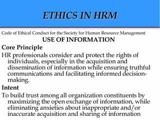 ETHICS IN HRM Code of Ethical Conduct for the Society for Human Resource Management USE OF INFORMATION   Core Principle   HR professionals consider and protect the rights of individuals, especially in the acquisition and dissemination of information while ensuring truthful communications and facilitating informed decision-making.  Intent   To build trust among all organization constituents by maximizing the open exchange of information, while eliminating anxieties about inappropriate and/or inaccurate acquisition and sharing of information  