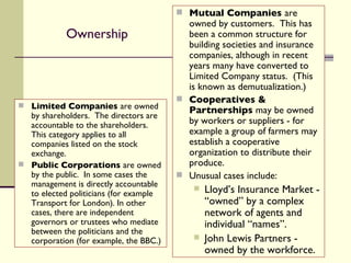 Ownership Limited Companies  are owned by shareholders.  The directors are accountable to the shareholders.  This category applies to all companies listed on the stock exchange. Public Corporations  are owned by the public.  In some cases the management is directly accountable to elected politicians (for example Transport for London). In other cases, there are independent governors or trustees who mediate between the politicians and the corporation (for example, the BBC.) Mutual Companies  are owned by customers.  This has been a common structure for building societies and insurance companies, although in recent years many have converted to Limited Company status.  (This is known as demutualization.)   Cooperatives & Partnerships  may be owned by workers or suppliers - for example a group of farmers may establish a cooperative organization to distribute their produce. Unusual cases include: Lloyd’s Insurance Market - “owned” by a complex network of agents and individual “names”. John Lewis Partners - owned by the workforce. 