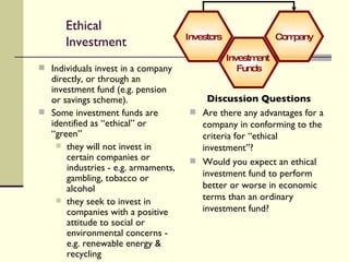 Ethical Investment Individuals invest in a company directly, or through an investment fund (e.g. pension or savings scheme). Some investment funds are identified as “ethical” or “green” they will not invest in certain companies or industries - e.g. armaments, gambling, tobacco or alcohol they seek to invest in companies with a positive attitude to social or environmental concerns - e.g. renewable energy & recycling Discussion Questions Are there any advantages for a company in conforming to the criteria for “ethical investment”? Would you expect an ethical investment fund to perform better or worse in economic terms than an ordinary investment fund? Company Investment  Funds Investors 