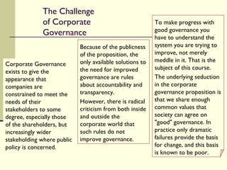The Challenge of Corporate Governance Corporate Governance exists to give the appearance that companies are constrained to meet the needs of their stakeholders to some degree, especially those of the shareholders, but increasingly wider stakeholding where public policy is concerned. Because of the publicness of the proposition, the only available solutions to the need for improved governance are rules about accountability and transparency.  However, there is radical criticism from both inside and outside the corporate world that such rules do not improve governance. To make progress with good governance you have to understand the system you are trying to improve, not merely meddle in it. That is the subject of this course.  The underlying seduction in the corporate governance proposition is that we share enough common values that society can agree on "good" governance. In practice only dramatic failures provide the basis for change, and this basis is known to be poor. 