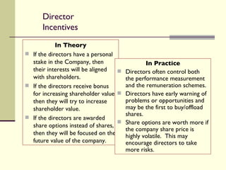 Director Incentives In Theory If the directors have a personal stake in the Company, then their interests will be aligned with shareholders. If the directors receive bonus for increasing shareholder value, then they will try to increase shareholder value. If the directors are awarded share options instead of shares, then they will be focused on the future value of the company. In Practice Directors often control both the performance measurement and the remuneration schemes. Directors have early warning of problems or opportunities and may be the first to buy/offload shares. Share options are worth more if the company share price is highly volatile.  This may encourage directors to take more risks. 