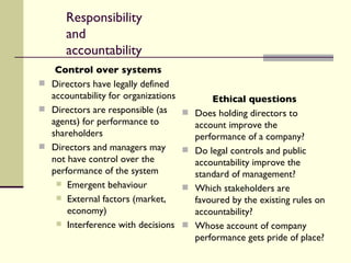 Responsibility and accountability Control over systems Directors have legally defined accountability for organizations Directors are responsible (as agents) for performance to shareholders Directors and managers may not have control over the performance of the system Emergent behaviour External factors (market, economy) Interference with decisions Ethical questions Does holding directors to account improve the performance of a company? Do legal controls and public accountability improve the standard of management? Which stakeholders are favoured by the existing rules on accountability? Whose account of company performance gets pride of place? 