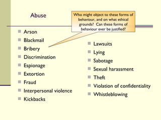 Abuse Arson Blackmail Bribery Discrimination Espionage Extortion Fraud Interpersonal violence Kickbacks Lawsuits Lying Sabotage Sexual harassment Theft Violation of confidentiality Whistleblowing Who might object to these forms of behaviour, and on what ethical grounds?  Can these forms of behaviour ever be justified? 