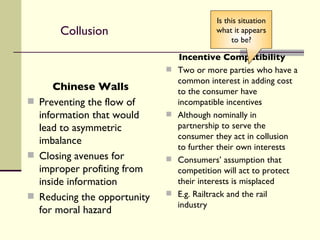 Collusion Chinese Walls Preventing the flow of information that would lead to asymmetric imbalance Closing avenues for improper profiting from inside information Reducing the opportunity for moral hazard Incentive Compatibility Two or more parties who have a common interest in adding cost to the consumer have incompatible incentives Although nominally in partnership to serve the consumer they act in collusion to further their own interests Consumers’ assumption that competition will act to protect their interests is misplaced E.g. Railtrack and the rail industry Is this situation what it appears to be? 