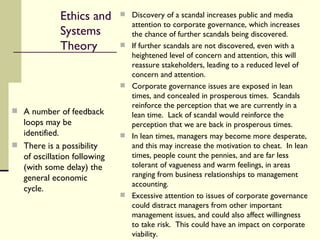 Ethics and  Systems Theory Discovery of a scandal increases public and media attention to corporate governance, which increases the chance of further scandals being discovered. If further scandals are not discovered, even with a heightened level of concern and attention, this will reassure stakeholders, leading to a reduced level of concern and attention. Corporate governance issues are exposed in lean times, and concealed in prosperous times.  Scandals reinforce the perception that we are currently in a lean time.  Lack of scandal would reinforce the perception that we are back in prosperous times. In lean times, managers may become more desperate, and this may increase the motivation to cheat.  In lean times, people count the pennies, and are far less tolerant of vagueness and warm feelings, in areas ranging from business relationships to management accounting. Excessive attention to issues of corporate governance could distract managers from other important management issues, and could also affect willingness to take risk.  This could have an impact on corporate viability. A number of feedback loops may be identified.  There is a possibility of oscillation following (with some delay) the general economic cycle. 