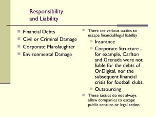 Responsibility and Liability Financial Debts Civil or Criminal Damage Corporate Manslaughter Environmental Damage There are various tactics to escape financial/legal liability Insurance Corporate Structure - for example, Carlton and Grenada were not liable for the debts of OnDigital, nor the subsequent financial crisis for football clubs. Outsourcing These tactics do not always allow companies to escape public censure or legal action. 