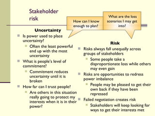 Stakeholder risk Uncertainty Is power used to place uncertainty? Often the least powerful end up with the most uncertainty What is people’s level of commitment? Commitment reduces uncertainty until it is broken How far can I trust people? Are others in this situation really going to protect my interests when it is in their power? Risk   Risks always fall unequally across groups of stakeholders Some people take a disproportionate loss while others may even gain Risks are opportunities to redress power imbalance People may be pleased to get their own back if they have been repressed Failed negotiation creates risk Stakeholders will keep looking for ways to get their interests met How can I know enough to plan? What are the loss scenarios I may get into? 