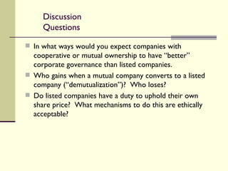 Discussion Questions In what ways would you expect companies with cooperative or mutual ownership to have “better” corporate governance than listed companies. Who gains when a mutual company converts to a listed company (“demutualization”)?  Who loses? Do listed companies have a duty to uphold their own share price?  What mechanisms to do this are ethically acceptable? 