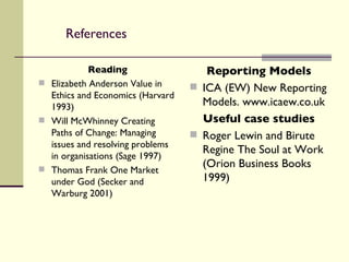References Reading Elizabeth Anderson Value in Ethics and Economics (Harvard 1993) Will McWhinney Creating Paths of Change: Managing issues and resolving problems in organisations (Sage 1997) Thomas Frank One Market under God (Secker and Warburg 2001) Reporting Models ICA (EW) New Reporting Models. www.icaew.co.uk Useful case studies Roger Lewin and Birute Regine The Soul at Work (Orion Business Books 1999) 