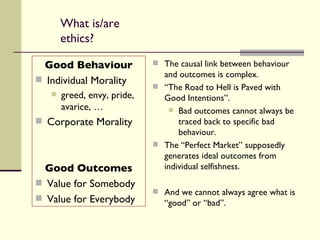 What is/are ethics? Good Behaviour Individual Morality greed, envy, pride,  avarice, … Corporate Morality Good Outcomes Value for Somebody Value for Everybody The causal link between behaviour and outcomes is complex. “ The Road to Hell is Paved with Good Intentions”. Bad outcomes cannot always be traced back to specific bad behaviour. The “Perfect Market” supposedly generates ideal outcomes from individual selfishness. And we cannot always agree what is “good” or “bad”. 