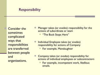 Responsibility Consider the sometimes complicated ways that responsibilities are transferred between people and organizations. Manager takes (or evades) responsibility for the actions of subordinate or team “ The Buck Stops Here” Individual Employee takes (or evades) responsibility for actions of Company For example, Manslaughter Company takes (or evades) responsibility for actions of individual employees or subcontractors For example, incompetent work, libellous emails. 
