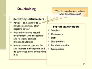 Stakeholding Identifying stakeholders Power – some ability to influence a system, often negative power Proximity – some natural involvement with the system and its work, perhaps intentions about it Interest – some concern for and interest in the system and its outcomes. Finds some value in it Typical stakeholders Suppliers  Customers Staff Shareholders Local community Competition Who do I need to worry about when I do this project? 