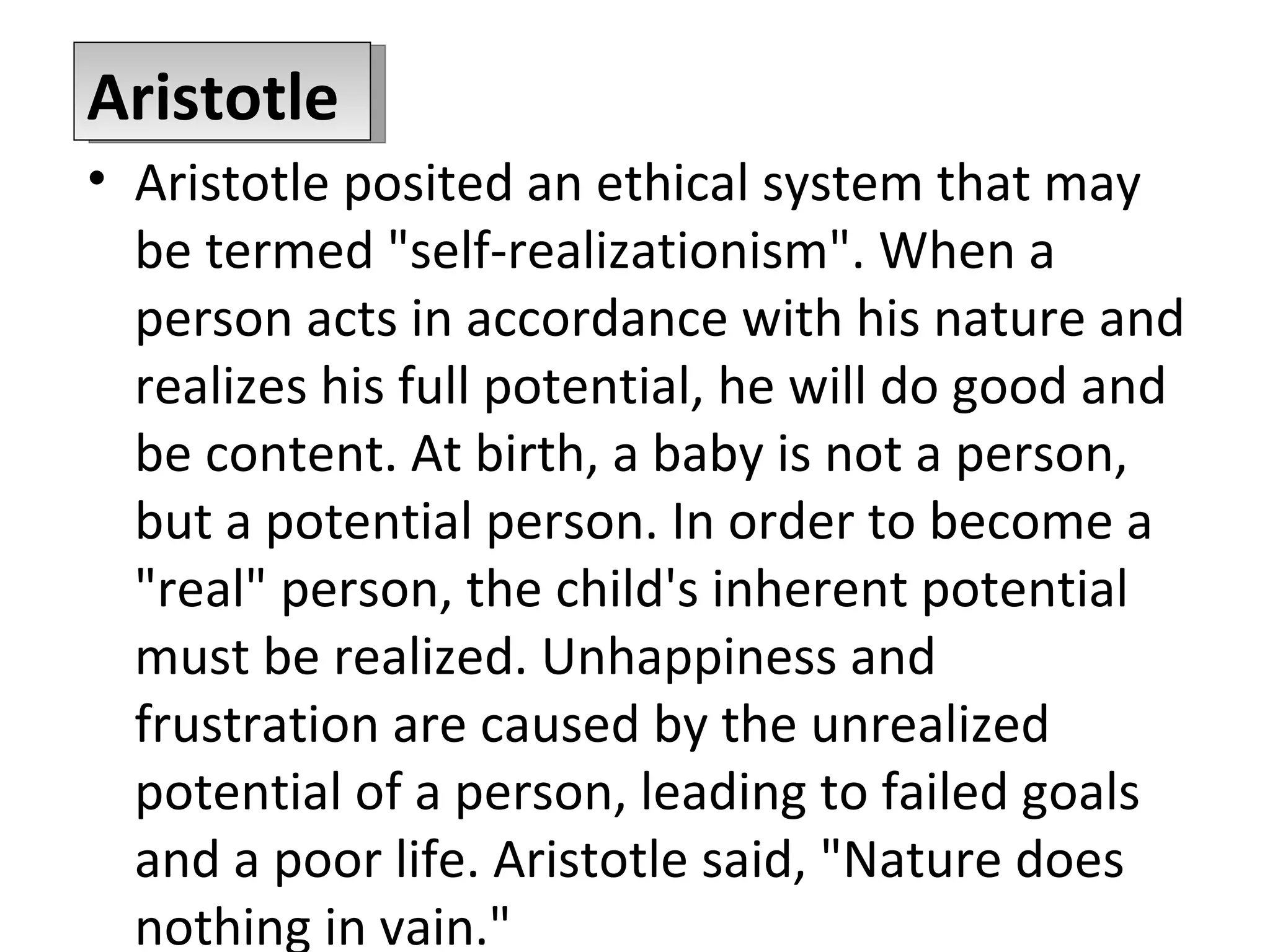 Aristotle posited an ethical system that may be termed &quot;self-realizationism&quot;. When a person acts in accordance with his nature and realizes his full potential, he will do good and be content. At birth, a baby is not a person, but a potential person. In order to become a &quot;real&quot; person, the child's inherent potential must be realized. Unhappiness and frustration are caused by the unrealized potential of a person, leading to failed goals and a poor life. Aristotle said, &quot;Nature does nothing in vain.&quot; Aristotle 