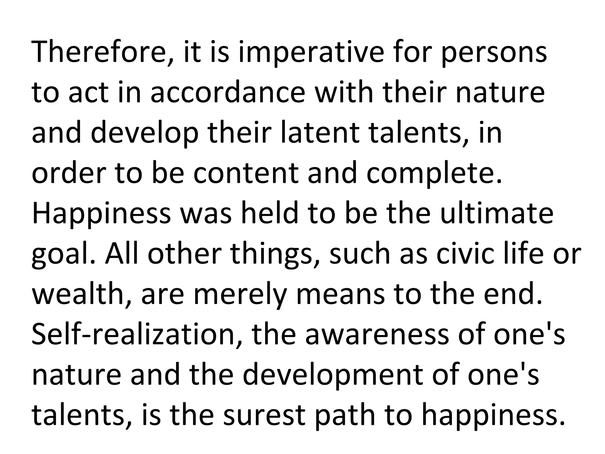 Therefore, it is imperative for persons to act in accordance with their nature and develop their latent talents, in order to be content and complete. Happiness was held to be the ultimate goal. All other things, such as civic life or wealth, are merely means to the end. Self-realization, the awareness of one's nature and the development of one's talents, is the surest path to happiness. 