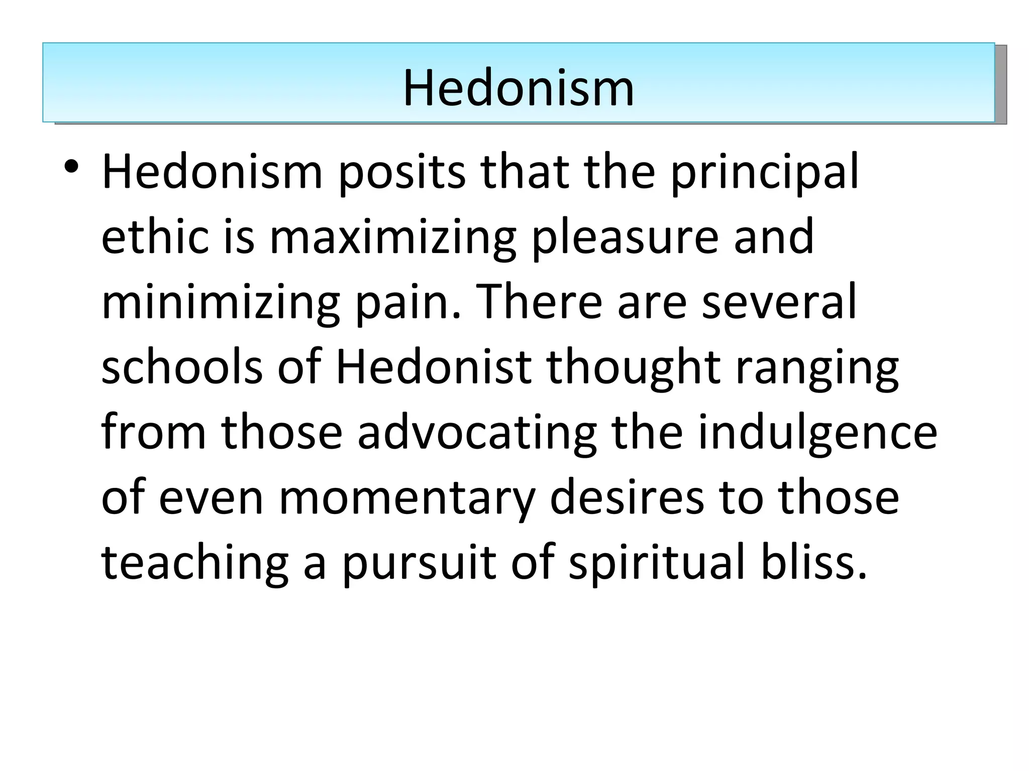 Hedonism posits that the principal ethic is maximizing pleasure and minimizing pain. There are several schools of Hedonist thought ranging from those advocating the indulgence of even momentary desires to those teaching a pursuit of spiritual bliss.  Hedonism 