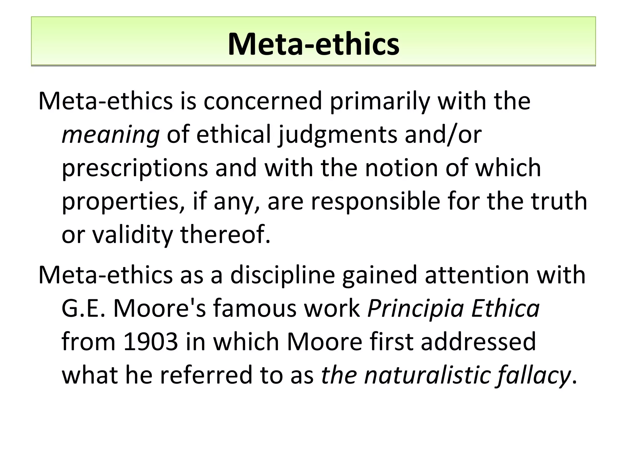 Meta-ethics Meta-ethics is concerned primarily with the  meaning  of ethical judgments and/or prescriptions and with the notion of which properties, if any, are responsible for the truth or validity thereof.  Meta-ethics as a discipline gained attention with G.E. Moore's famous work  Principia Ethica  from 1903 in which Moore first addressed what he referred to as  the naturalistic fallacy . 