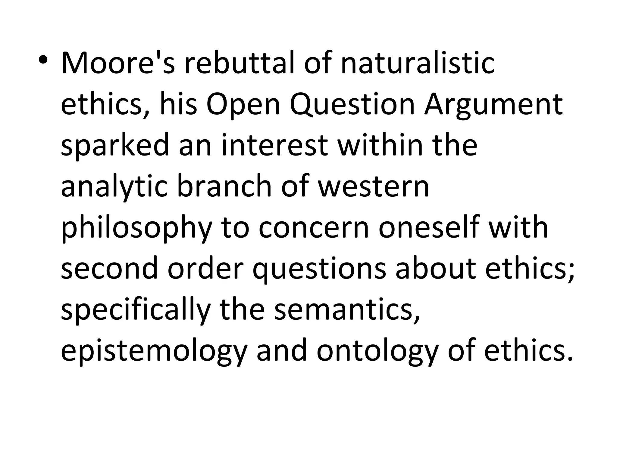 Moore's rebuttal of naturalistic ethics, his Open Question Argument sparked an interest within the analytic branch of western philosophy to concern oneself with second order questions about ethics; specifically the semantics, epistemology and ontology of ethics. 