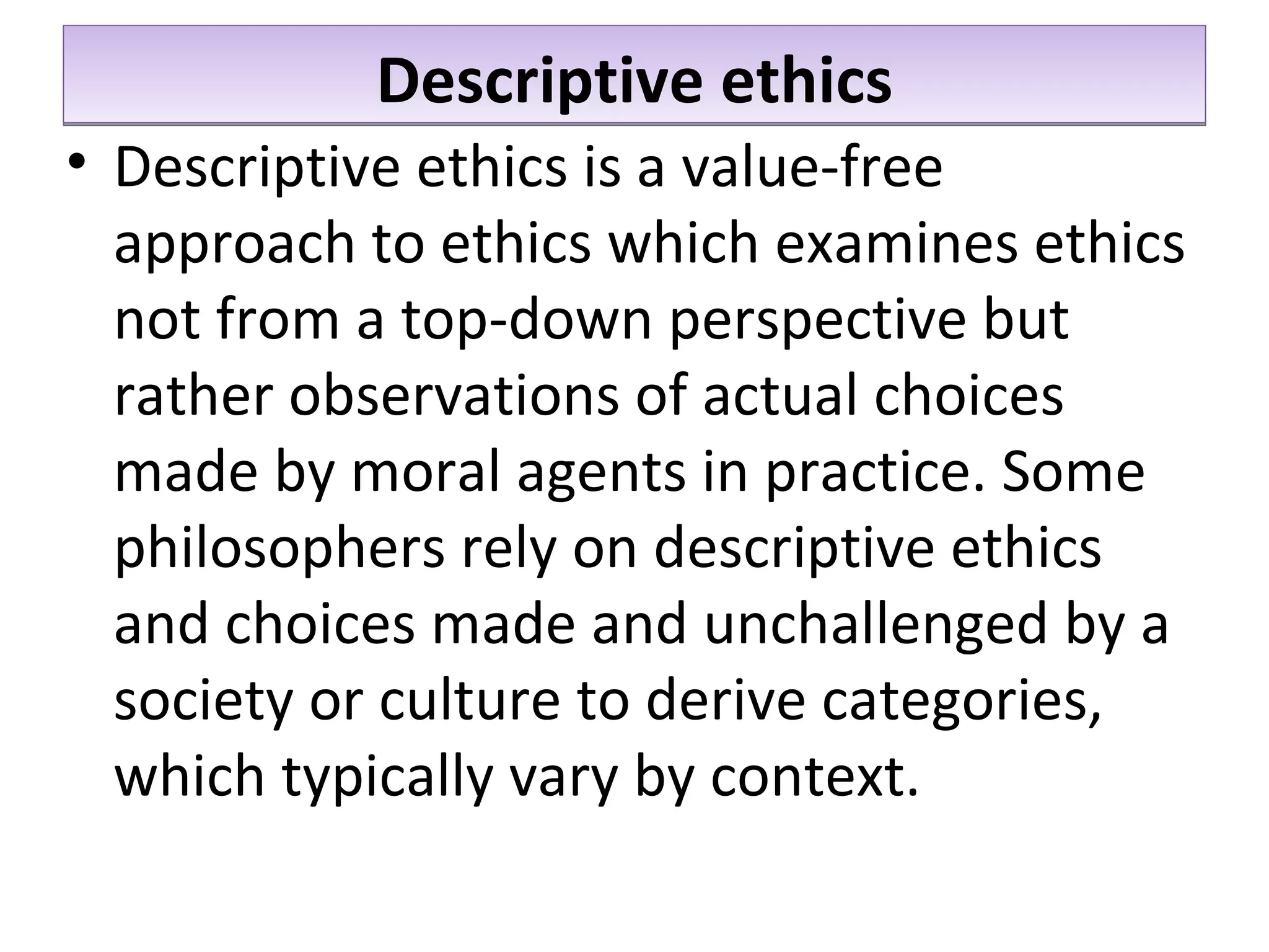 Descriptive ethics Descriptive ethics is a value-free approach to ethics which examines ethics not from a top-down perspective but rather observations of actual choices made by moral agents in practice. Some philosophers rely on descriptive ethics and choices made and unchallenged by a society or culture to derive categories, which typically vary by context.  