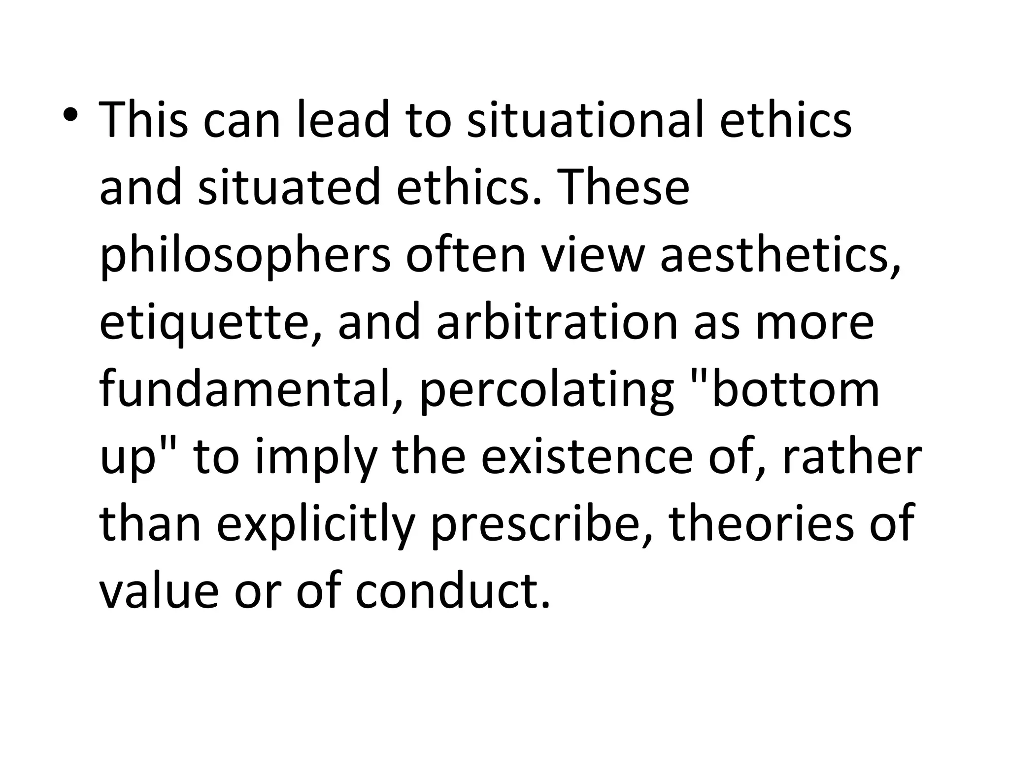 This can lead to situational ethics and situated ethics. These philosophers often view aesthetics, etiquette, and arbitration as more fundamental, percolating &quot;bottom up&quot; to imply the existence of, rather than explicitly prescribe, theories of value or of conduct. 