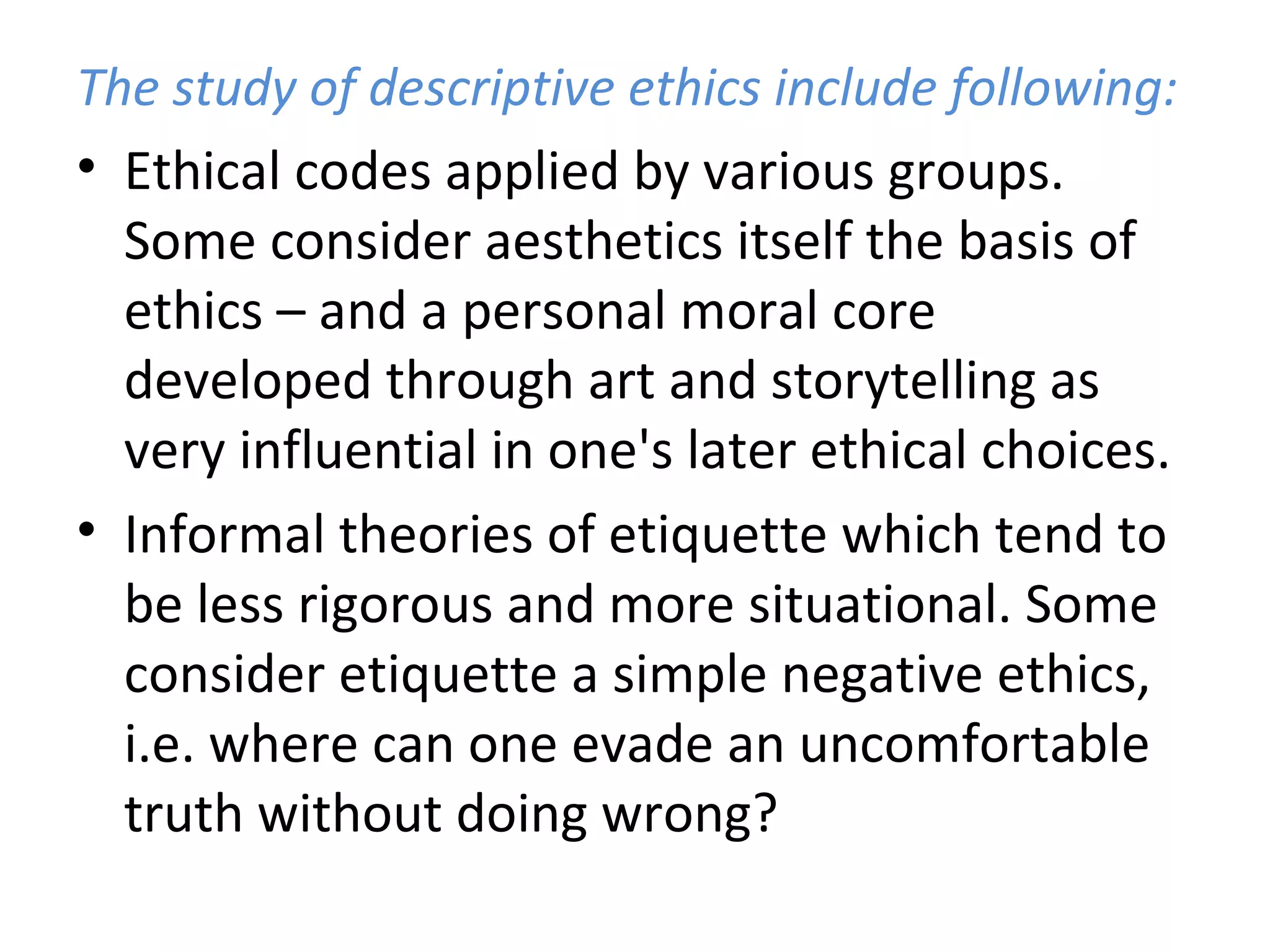 The study of descriptive ethics include following: Ethical codes applied by various groups. Some consider aesthetics itself the basis of ethics – and a personal moral core developed through art and storytelling as very influential in one's later ethical choices.  Informal theories of etiquette which tend to be less rigorous and more situational. Some consider etiquette a simple negative ethics, i.e. where can one evade an uncomfortable truth without doing wrong?  