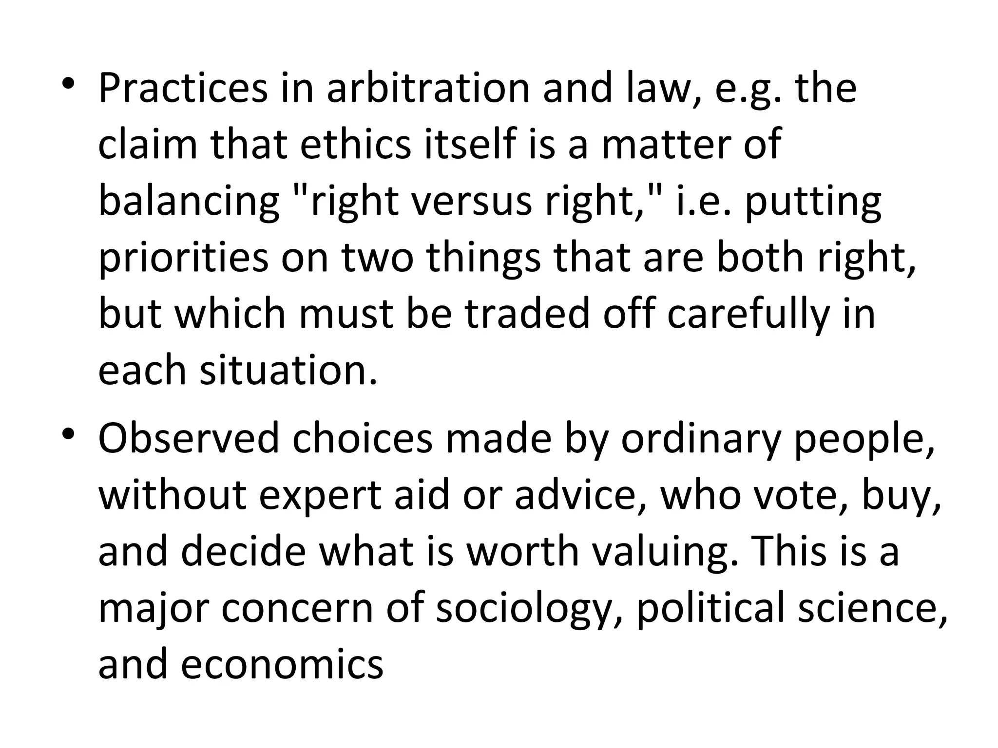 Practices in arbitration and law, e.g. the claim that ethics itself is a matter of balancing &quot;right versus right,&quot; i.e. putting priorities on two things that are both right, but which must be traded off carefully in each situation.  Observed choices made by ordinary people, without expert aid or advice, who vote, buy, and decide what is worth valuing. This is a major concern of sociology, political science, and economics 