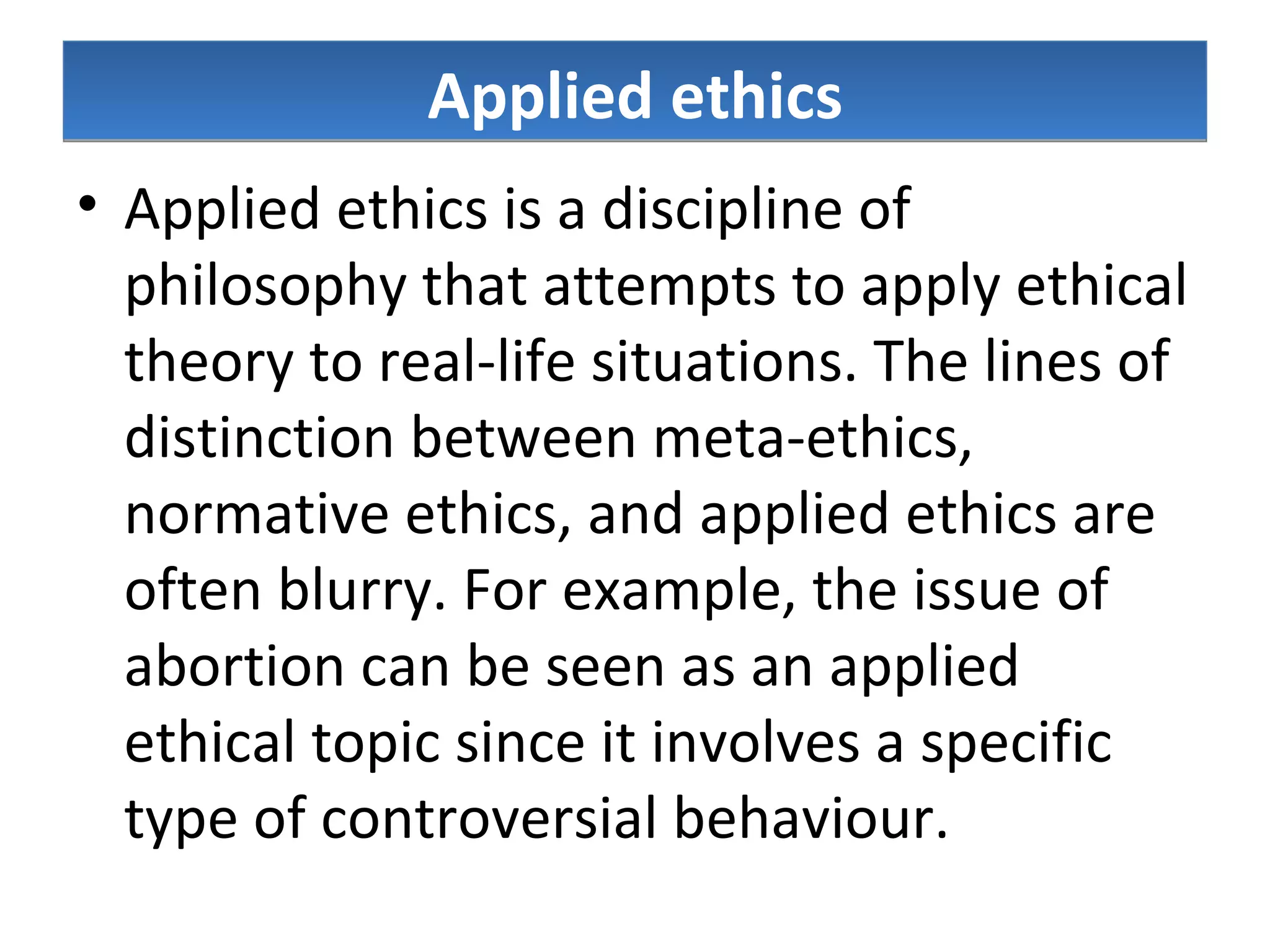 Applied ethics Applied ethics is a discipline of philosophy that attempts to apply ethical theory to real-life situations. The lines of distinction between meta-ethics, normative ethics, and applied ethics are often blurry. For example, the issue of abortion can be seen as an applied ethical topic since it involves a specific type of controversial behaviour.  