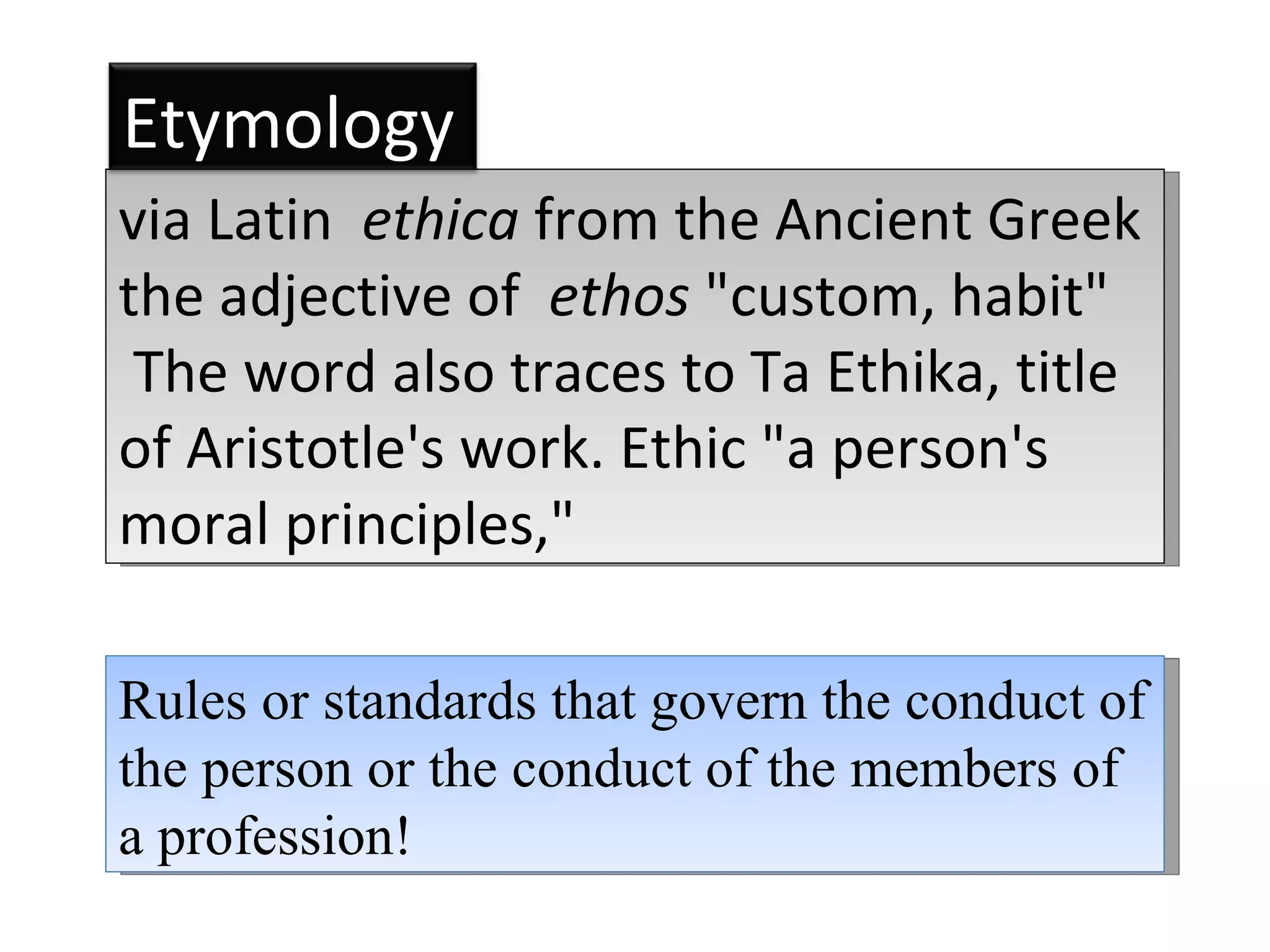 Rules or standards that govern the conduct of the person or the conduct of the members of a profession! via Latin  ethica  from the Ancient Greek the adjective of  ethos  &quot;custom, habit&quot; The word also traces to Ta Ethika, title of Aristotle's work. Ethic &quot;a person's moral principles,&quot;  Etymology 