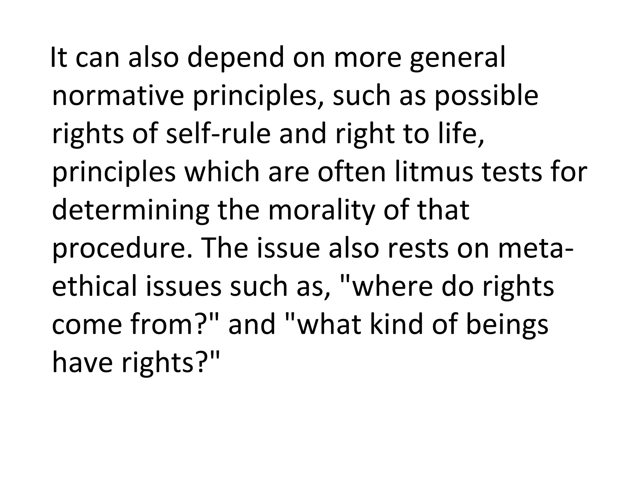 It can also depend on more general normative principles, such as possible rights of self-rule and right to life, principles which are often litmus tests for determining the morality of that procedure. The issue also rests on meta-ethical issues such as, &quot;where do rights come from?&quot; and &quot;what kind of beings have rights?&quot; 