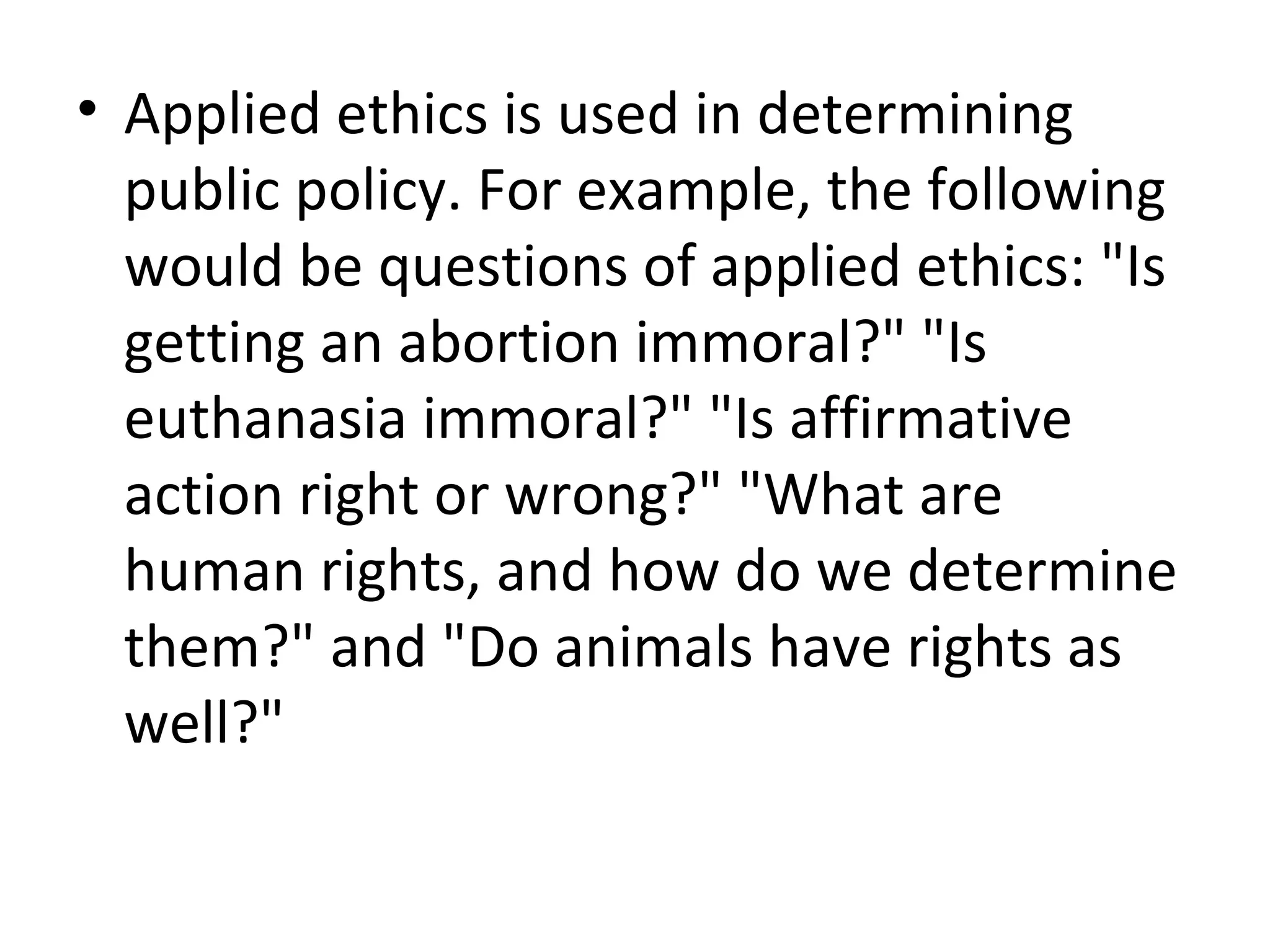 Applied ethics is used in determining public policy. For example, the following would be questions of applied ethics: &quot;Is getting an abortion immoral?&quot; &quot;Is euthanasia immoral?&quot; &quot;Is affirmative action right or wrong?&quot; &quot;What are human rights, and how do we determine them?&quot; and &quot;Do animals have rights as well?&quot; 