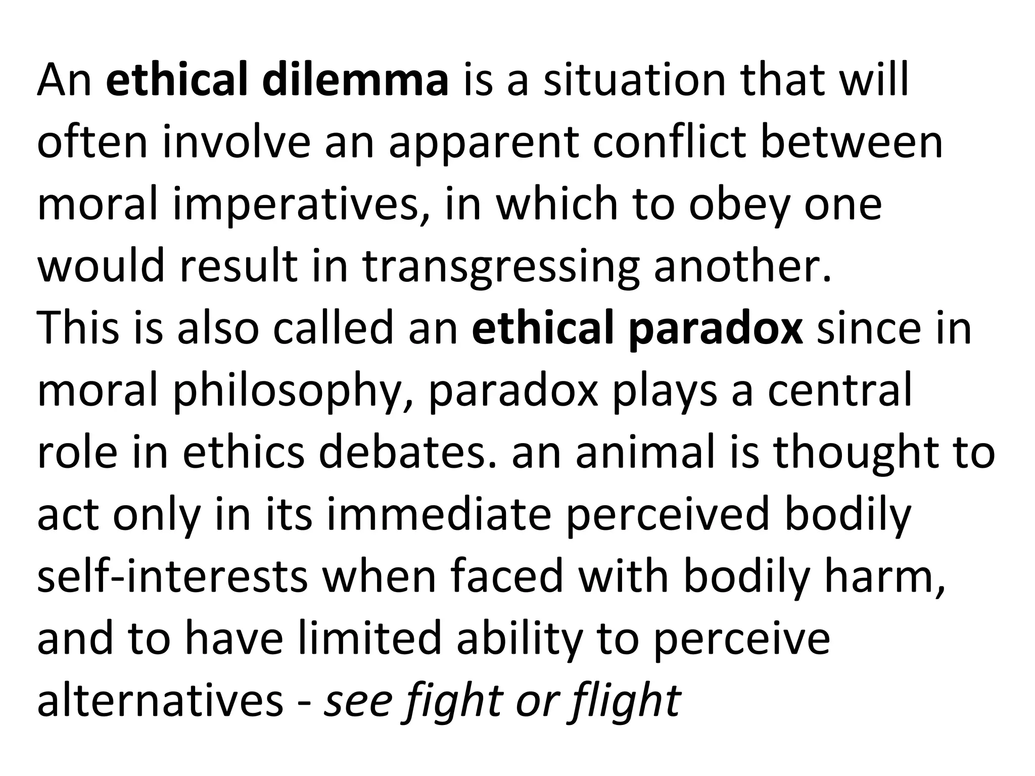 An  ethical dilemma  is a situation that will often involve an apparent conflict between moral imperatives, in which to obey one would result in transgressing another. This is also called an  ethical paradox  since in moral philosophy, paradox plays a central role in ethics debates. an animal is thought to act only in its immediate perceived bodily self-interests when faced with bodily harm, and to have limited ability to perceive alternatives -  see fight or flight 