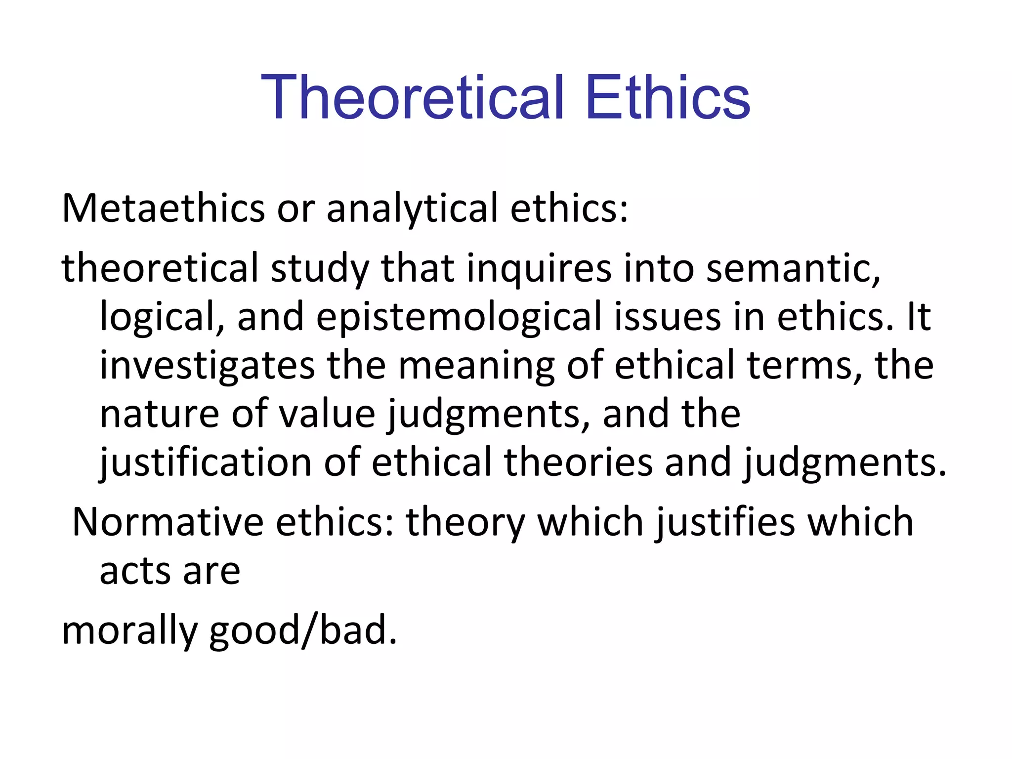 Theoretical Ethics Metaethics or analytical ethics:  theoretical study that inquires into semantic, logical, and epistemological issues in ethics. It investigates the meaning of ethical terms, the nature of value judgments, and the justification of ethical theories and judgments. Normative ethics: theory which justifies which acts are morally good/bad. 