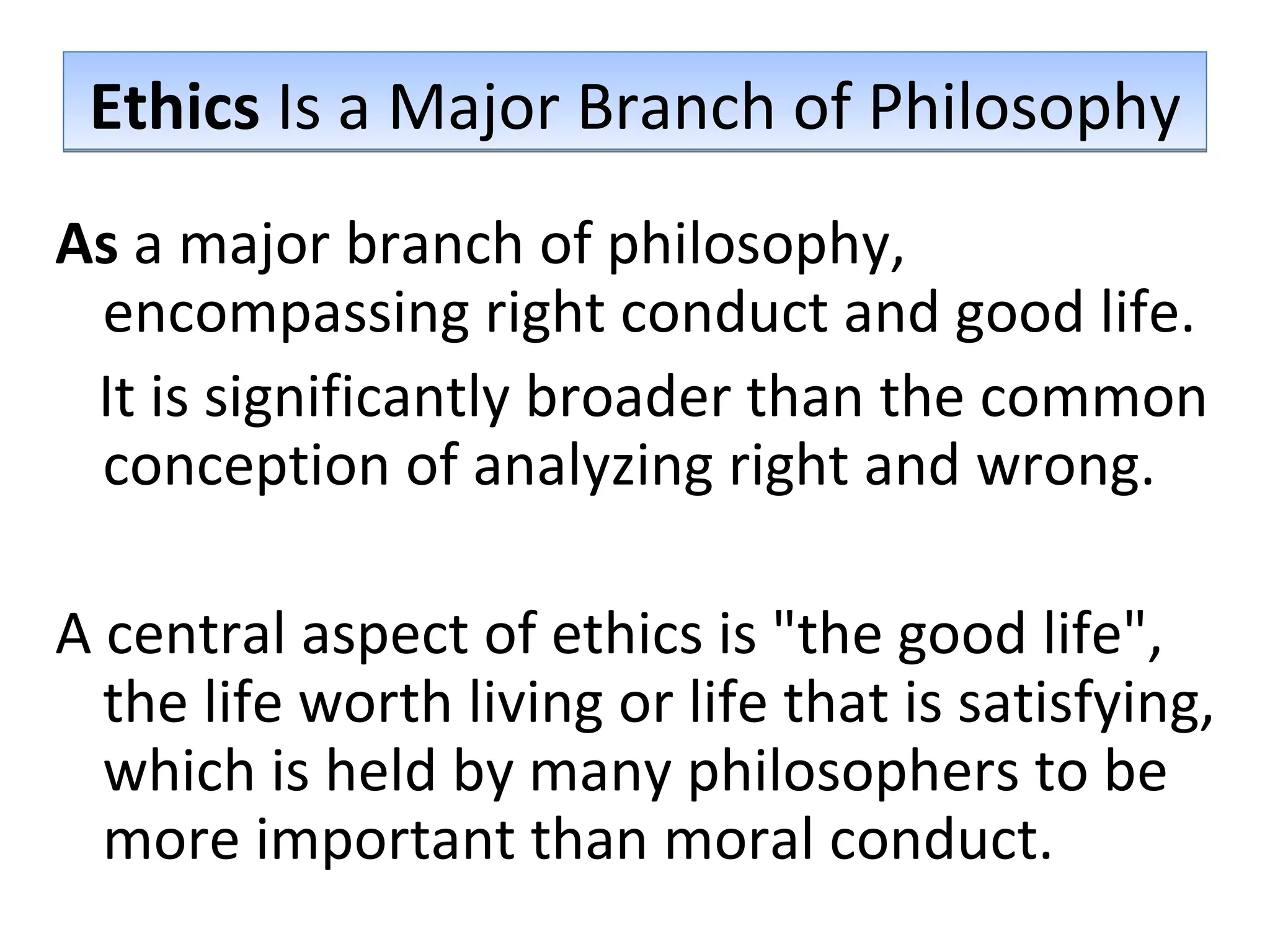 Ethics  Is a Major Branch of Philosophy As  a major branch of philosophy, encompassing right conduct and good life.  It is significantly broader than the common conception of analyzing right and wrong.  A central aspect of ethics is &quot;the good life&quot;, the life worth living or life that is satisfying, which is held by many philosophers to be more important than moral conduct. 