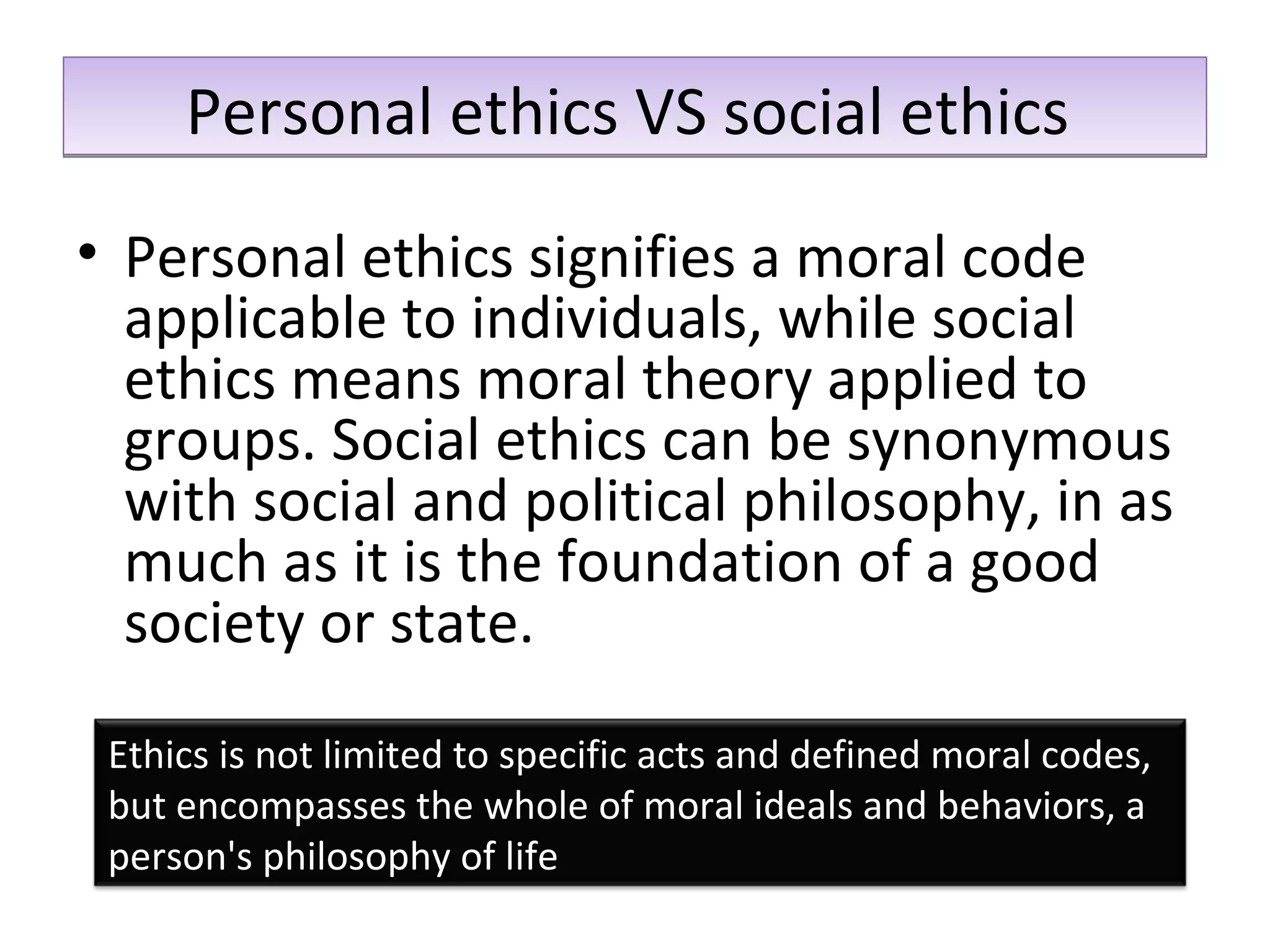 Personal ethics VS social ethics  Personal ethics signifies a moral code applicable to individuals, while social ethics means moral theory applied to groups. Social ethics can be synonymous with social and political philosophy, in as much as it is the foundation of a good society or state. Ethics is not limited to specific acts and defined moral codes, but encompasses the whole of moral ideals and behaviors, a person's philosophy of life 