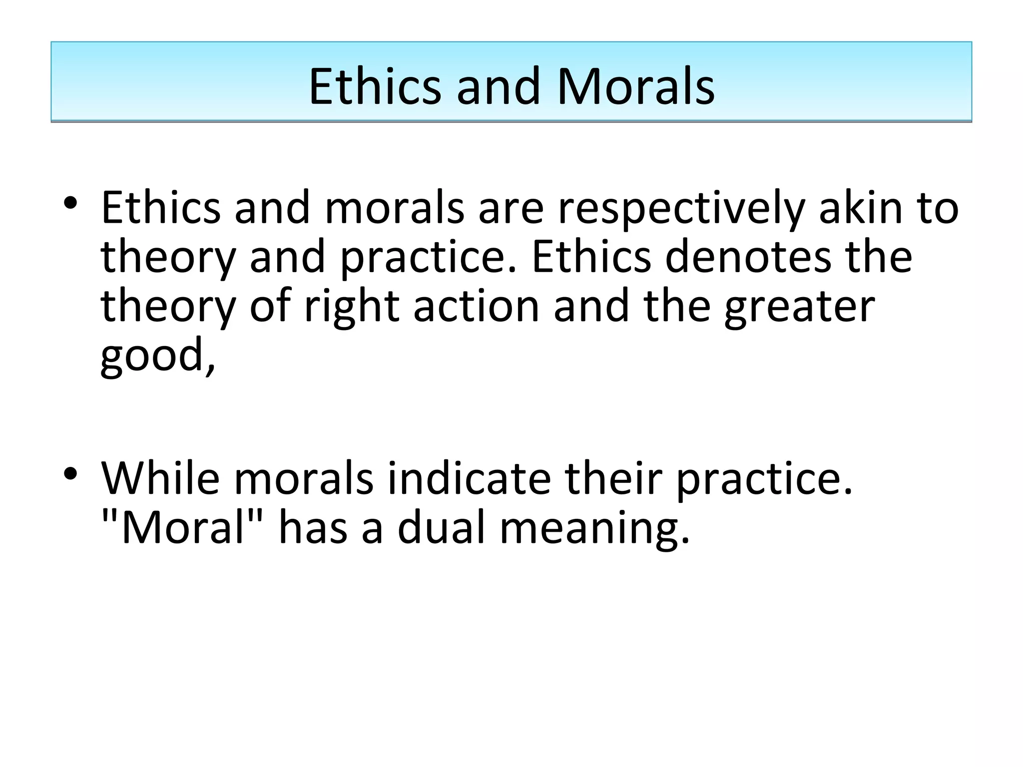 Ethics and Morals Ethics and morals are respectively akin to theory and practice. Ethics denotes the theory of right action and the greater good,  While morals indicate their practice. &quot;Moral&quot; has a dual meaning. 