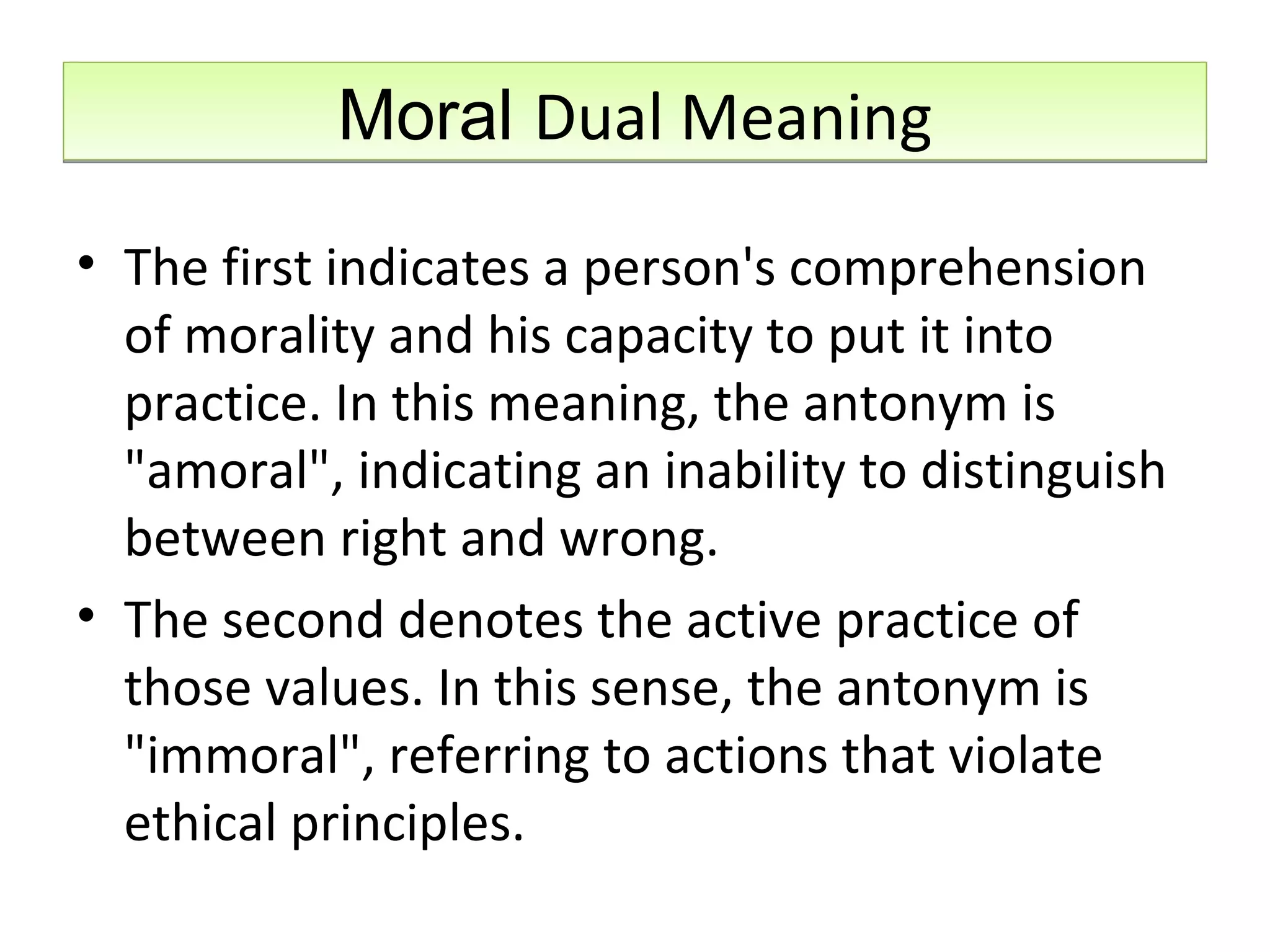 Moral  Dual Meaning The first indicates a person's comprehension of morality and his capacity to put it into practice. In this meaning, the antonym is &quot;amoral&quot;, indicating an inability to distinguish between right and wrong.  The second denotes the active practice of those values. In this sense, the antonym is &quot;immoral&quot;, referring to actions that violate ethical principles. 