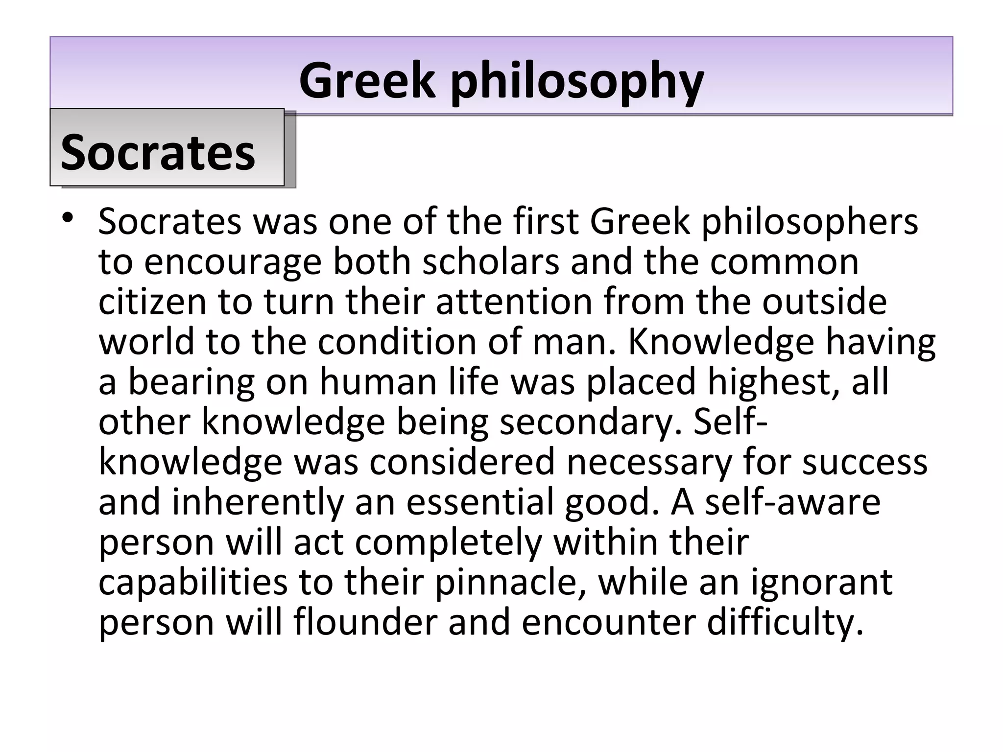 Greek philosophy Socrates was one of the first Greek philosophers to encourage both scholars and the common citizen to turn their attention from the outside world to the condition of man. Knowledge having a bearing on human life was placed highest, all other knowledge being secondary. Self-knowledge was considered necessary for success and inherently an essential good. A self-aware person will act completely within their capabilities to their pinnacle, while an ignorant person will flounder and encounter difficulty.  Socrates 