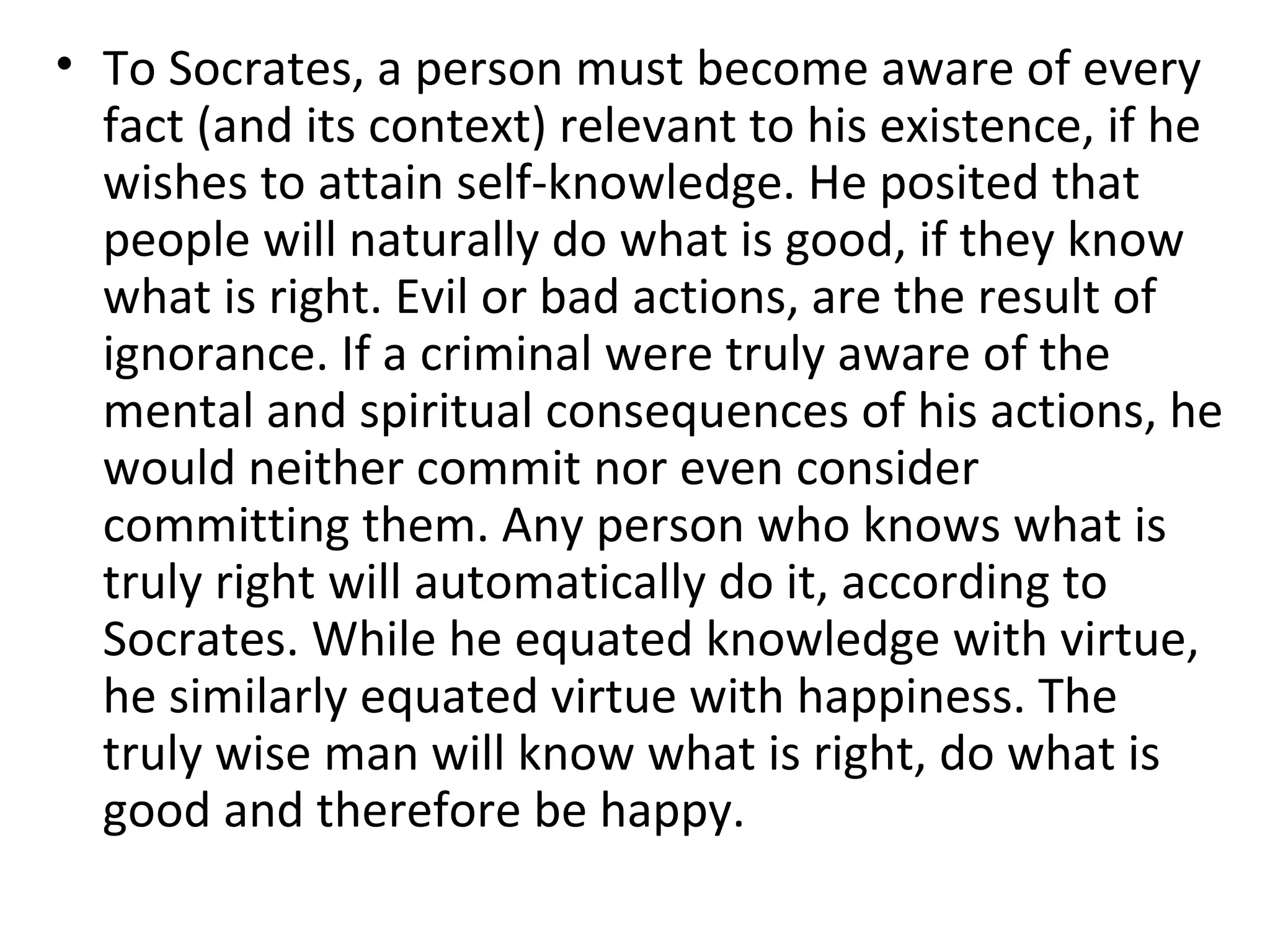 To Socrates, a person must become aware of every fact (and its context) relevant to his existence, if he wishes to attain self-knowledge. He posited that people will naturally do what is good, if they know what is right. Evil or bad actions, are the result of ignorance. If a criminal were truly aware of the mental and spiritual consequences of his actions, he would neither commit nor even consider committing them. Any person who knows what is truly right will automatically do it, according to Socrates. While he equated knowledge with virtue, he similarly equated virtue with happiness. The truly wise man will know what is right, do what is good and therefore be happy. 