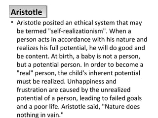 • Aristotle posited an ethical system that may
be termed "self-realizationism". When a
person acts in accordance with his nature and
realizes his full potential, he will do good and
be content. At birth, a baby is not a person,
but a potential person. In order to become a
"real" person, the child's inherent potential
must be realized. Unhappiness and
frustration are caused by the unrealized
potential of a person, leading to failed goals
and a poor life. Aristotle said, "Nature does
nothing in vain."
AristotleAristotle
 