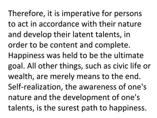 Therefore, it is imperative for persons
to act in accordance with their nature
and develop their latent talents, in
order to be content and complete.
Happiness was held to be the ultimate
goal. All other things, such as civic life or
wealth, are merely means to the end.
Self-realization, the awareness of one's
nature and the development of one's
talents, is the surest path to happiness.
 