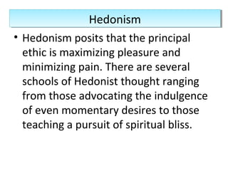 • Hedonism posits that the principal
ethic is maximizing pleasure and
minimizing pain. There are several
schools of Hedonist thought ranging
from those advocating the indulgence
of even momentary desires to those
teaching a pursuit of spiritual bliss.
HedonismHedonism
 