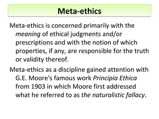 Meta-ethicsMeta-ethics
Meta-ethics is concerned primarily with the
meaning of ethical judgments and/or
prescriptions and with the notion of which
properties, if any, are responsible for the truth
or validity thereof.
Meta-ethics as a discipline gained attention with
G.E. Moore's famous work Principia Ethica
from 1903 in which Moore first addressed
what he referred to as the naturalistic fallacy.
 