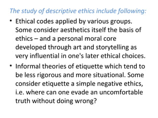 The study of descriptive ethics include following:
• Ethical codes applied by various groups.
Some consider aesthetics itself the basis of
ethics – and a personal moral core
developed through art and storytelling as
very influential in one's later ethical choices.
• Informal theories of etiquette which tend to
be less rigorous and more situational. Some
consider etiquette a simple negative ethics,
i.e. where can one evade an uncomfortable
truth without doing wrong?
 