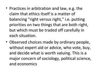 • Practices in arbitration and law, e.g. the
claim that ethics itself is a matter of
balancing "right versus right," i.e. putting
priorities on two things that are both right,
but which must be traded off carefully in
each situation.
• Observed choices made by ordinary people,
without expert aid or advice, who vote, buy,
and decide what is worth valuing. This is a
major concern of sociology, political science,
and economics
 