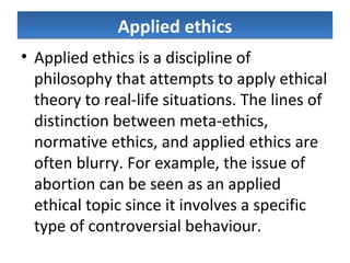 Applied ethicsApplied ethics
• Applied ethics is a discipline of
philosophy that attempts to apply ethical
theory to real-life situations. The lines of
distinction between meta-ethics,
normative ethics, and applied ethics are
often blurry. For example, the issue of
abortion can be seen as an applied
ethical topic since it involves a specific
type of controversial behaviour.
 