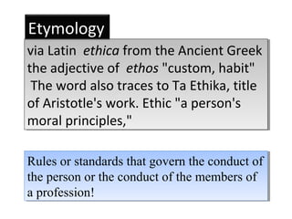 Rules or standards that govern the conduct of
the person or the conduct of the members of
a profession!
Rules or standards that govern the conduct of
the person or the conduct of the members of
a profession!
via Latin ethica from the Ancient Greek
the adjective of ethos "custom, habit"
The word also traces to Ta Ethika, title
of Aristotle's work. Ethic "a person's
moral principles,"
via Latin ethica from the Ancient Greek
the adjective of ethos "custom, habit"
The word also traces to Ta Ethika, title
of Aristotle's work. Ethic "a person's
moral principles,"
Etymology
 