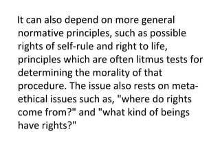 It can also depend on more general
normative principles, such as possible
rights of self-rule and right to life,
principles which are often litmus tests for
determining the morality of that
procedure. The issue also rests on meta-
ethical issues such as, "where do rights
come from?" and "what kind of beings
have rights?"
 